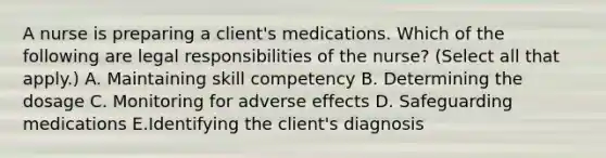 A nurse is preparing a client's medications. Which of the following are legal responsibilities of the nurse? (Select all that apply.) A. Maintaining skill competency B. Determining the dosage C. Monitoring for adverse effects D. Safeguarding medications E.Identifying the client's diagnosis