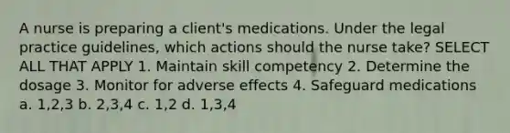 A nurse is preparing a client's medications. Under the legal practice guidelines, which actions should the nurse take? SELECT ALL THAT APPLY 1. Maintain skill competency 2. Determine the dosage 3. Monitor for adverse effects 4. Safeguard medications a. 1,2,3 b. 2,3,4 c. 1,2 d. 1,3,4