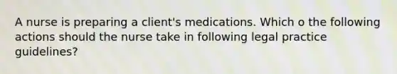 A nurse is preparing a client's medications. Which o the following actions should the nurse take in following legal practice guidelines?