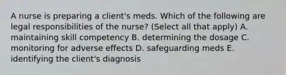 A nurse is preparing a client's meds. Which of the following are legal responsibilities of the nurse? (Select all that apply) A. maintaining skill competency B. determining the dosage C. monitoring for adverse effects D. safeguarding meds E. identifying the client's diagnosis