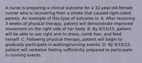 A nurse is preparing a clinical outcome for a 32-year-old female runner who is recovering from a stroke that caused right-sided paresis. An example of this type of outcome is: A. After receiving 3 weeks of physical therapy, patient will demonstrate improved movement on the right side of her body. B. By 8/15/15, patient will be able to use right arm to dress, comb hair, and feed herself. C. Following physical therapy, patient will begin to gradually participate in walking/running events. D. By 8/15/15, patient will verbalize feeling sufficiently prepared to participate in running events.