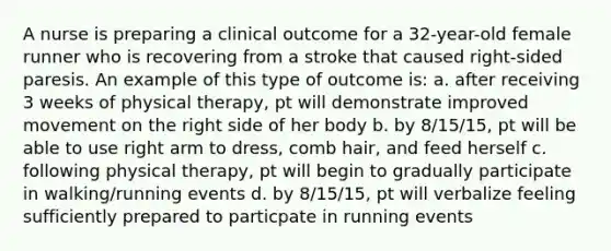 A nurse is preparing a clinical outcome for a 32-year-old female runner who is recovering from a stroke that caused right-sided paresis. An example of this type of outcome is: a. after receiving 3 weeks of physical therapy, pt will demonstrate improved movement on the right side of her body b. by 8/15/15, pt will be able to use right arm to dress, comb hair, and feed herself c. following physical therapy, pt will begin to gradually participate in walking/running events d. by 8/15/15, pt will verbalize feeling sufficiently prepared to particpate in running events