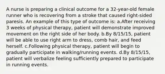 A nurse is preparing a clinical outcome for a 32-year-old female runner who is recovering from a stroke that caused right-sided paresis. An example of this type of outcome is: a.After receiving 3 weeks of physical therapy, patient will demonstrate improved movement on the right side of her body. b.By 8/15/15, patient will be able to use right arm to dress, comb hair, and feed herself. c.Following physical therapy, patient will begin to gradually participate in walking/running events. d.By 8/15/15, patient will verbalize feeling sufficiently prepared to participate in running events.