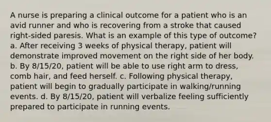 A nurse is preparing a clinical outcome for a patient who is an avid runner and who is recovering from a stroke that caused right-sided paresis. What is an example of this type of outcome? a. After receiving 3 weeks of physical therapy, patient will demonstrate improved movement on the right side of her body. b. By 8/15/20, patient will be able to use right arm to dress, comb hair, and feed herself. c. Following physical therapy, patient will begin to gradually participate in walking/running events. d. By 8/15/20, patient will verbalize feeling sufficiently prepared to participate in running events.