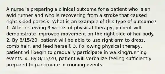 A nurse is preparing a clinical outcome for a patient who is an avid runner and who is recovering from a stroke that caused right-sided paresis. What is an example of this type of outcome? 1. After receiving 3 weeks of physical therapy, patient will demonstrate improved movement on the right side of her body. 2. By 8/15/20, patient will be able to use right arm to dress, comb hair, and feed herself. 3. Following physical therapy, patient will begin to gradually participate in walking/running events. 4. By 8/15/20, patient will verbalize feeling sufficiently prepared to participate in running events.