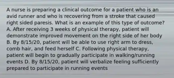 A nurse is preparing a clinical outcome for a patient who is an avid runner and who is recovering from a stroke that caused right sided paresis. What is an example of this type of outcome? A. After receiving 3 weeks of physical therapy, patient will demonstrate improved movement on the right side of her body B. By 8/15/20, patient will be able to use right arm to dress, comb hair, and feed herself C. Following physical therapy, patient will begin to gradually participate in walking/running events D. By 8/15/20, patient will verbalize feeling sufficiently prepared to participate in running events