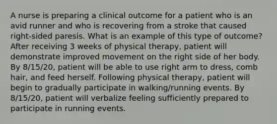 A nurse is preparing a clinical outcome for a patient who is an avid runner and who is recovering from a stroke that caused right-sided paresis. What is an example of this type of outcome? After receiving 3 weeks of physical therapy, patient will demonstrate improved movement on the right side of her body. By 8/15/20, patient will be able to use right arm to dress, comb hair, and feed herself. Following physical therapy, patient will begin to gradually participate in walking/running events. By 8/15/20, patient will verbalize feeling sufficiently prepared to participate in running events.