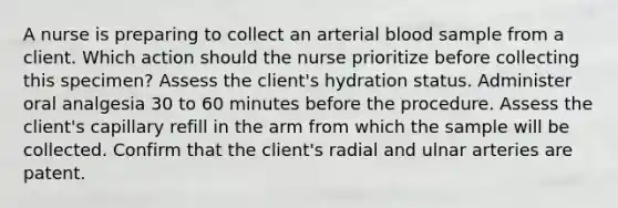 A nurse is preparing to collect an arterial blood sample from a client. Which action should the nurse prioritize before collecting this specimen? Assess the client's hydration status. Administer oral analgesia 30 to 60 minutes before the procedure. Assess the client's capillary refill in the arm from which the sample will be collected. Confirm that the client's radial and ulnar arteries are patent.