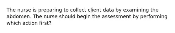 The nurse is preparing to collect client data by examining the abdomen. The nurse should begin the assessment by performing which action first?