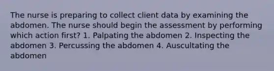 The nurse is preparing to collect client data by examining the abdomen. The nurse should begin the assessment by performing which action first? 1. Palpating the abdomen 2. Inspecting the abdomen 3. Percussing the abdomen 4. Auscultating the abdomen