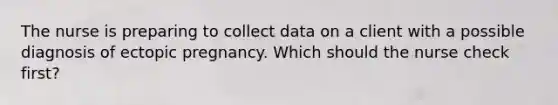 The nurse is preparing to collect data on a client with a possible diagnosis of ectopic pregnancy. Which should the nurse check first?