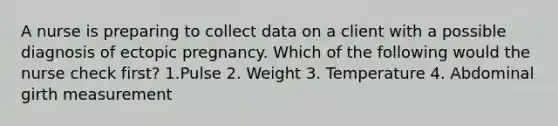 A nurse is preparing to collect data on a client with a possible diagnosis of ectopic pregnancy. Which of the following would the nurse check first? 1.Pulse 2. Weight 3. Temperature 4. Abdominal girth measurement