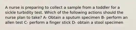 A nurse is preparing to collect a sample from a toddler for a sickle turbidity test. Which of the following actions should the nurse plan to take? A- Obtain a sputum specimen B- perform an allen test C- perform a finger stick D- obtain a stool specimen