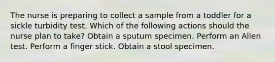 The nurse is preparing to collect a sample from a toddler for a sickle turbidity test. Which of the following actions should the nurse plan to take? Obtain a sputum specimen. Perform an Allen test. Perform a finger stick. Obtain a stool specimen.