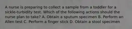 A nurse is preparing to collect a sample from a toddler for a sickle-turbidity test. Which of the following actions should the nurse plan to take? A. Obtain a sputum specimen B. Perform an Allen test C. Perform a finger stick D. Obtain a stool specimen