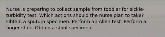 Nurse is preparing to collect sample from toddler for sickle-turbidity test. Which actions should the nurse plan to take? Obtain a sputum specimen. Perform an Allen test. Perform a finger stick. Obtain a stool specimen