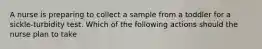 A nurse is preparing to collect a sample from a toddler for a sickle-turbidity test. Which of the following actions should the nurse plan to take