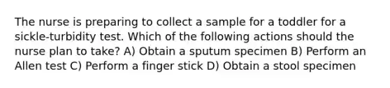 The nurse is preparing to collect a sample for a toddler for a sickle-turbidity test. Which of the following actions should the nurse plan to take? A) Obtain a sputum specimen B) Perform an Allen test C) Perform a finger stick D) Obtain a stool specimen