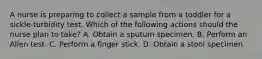 A nurse is preparing to collect a sample from a toddler for a sickle-turbidity test. Which of the following actions should the nurse plan to take? A. Obtain a sputum specimen. B. Perform an Allen test. C. Perform a finger stick. D. Obtain a stool specimen.