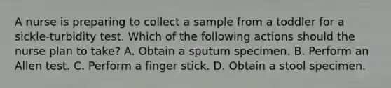 A nurse is preparing to collect a sample from a toddler for a sickle-turbidity test. Which of the following actions should the nurse plan to take? A. Obtain a sputum specimen. B. Perform an Allen test. C. Perform a finger stick. D. Obtain a stool specimen.