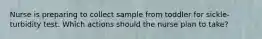 Nurse is preparing to collect sample from toddler for sickle-turbidity test. Which actions should the nurse plan to take?