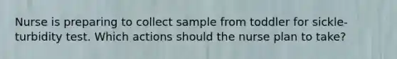 Nurse is preparing to collect sample from toddler for sickle-turbidity test. Which actions should the nurse plan to take?