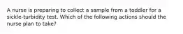 A nurse is preparing to collect a sample from a toddler for a sickle-turbidity test. Which of the following actions should the nurse plan to take?