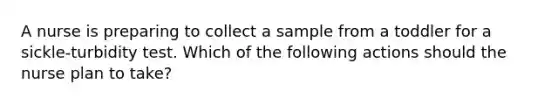 A nurse is preparing to collect a sample from a toddler for a sickle-turbidity test. Which of the following actions should the nurse plan to take?