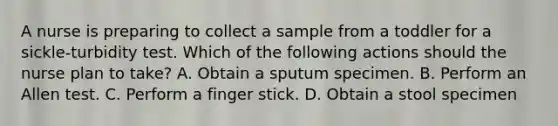 A nurse is preparing to collect a sample from a toddler for a sickle-turbidity test. Which of the following actions should the nurse plan to take? A. Obtain a sputum specimen. B. Perform an Allen test. C. Perform a finger stick. D. Obtain a stool specimen