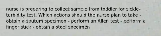 nurse is preparing to collect sample from toddler for sickle-turbidity test. Which actions should the nurse plan to take - obtain a sputum specimen - perform an Allen test - perform a finger stick - obtain a stool specimen