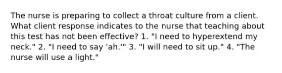 The nurse is preparing to collect a throat culture from a client. What client response indicates to the nurse that teaching about this test has not been effective? 1. "I need to hyperextend my neck." 2. "I need to say 'ah.'" 3. "I will need to sit up." 4. "The nurse will use a light."