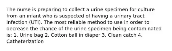 The nurse is preparing to collect a urine specimen for culture from an infant who is suspected of having a urinary tract infection (UTI). The most reliable method to use in order to decrease the chance of the urine specimen being contaminated is: 1. Urine bag 2. Cotton ball in diaper 3. Clean catch 4. Catheterization