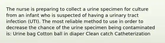 The nurse is preparing to collect a urine specimen for culture from an infant who is suspected of having a urinary tract infection (UTI). The most reliable method to use in order to decrease the chance of the urine specimen being contaminated is: Urine bag Cotton ball in diaper Clean catch Catheterization