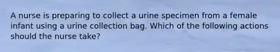 A nurse is preparing to collect a urine specimen from a female infant using a urine collection bag. Which of the following actions should the nurse take?