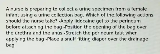 A nurse is preparing to collect a urine specimen from a female infant using a urine collection bag. Which of the following actions should the nurse take? -Apply lidocaine gel to the perineum before attaching the bag -Position the opening of the bag over the urethra and the anus -Stretch the perineum taut when applying the bag -Place a snuff fitting diaper over the drainage bag