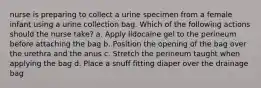 nurse is preparing to collect a urine specimen from a female infant using a urine collection bag. Which of the following actions should the nurse take? a. Apply lidocaine gel to the perineum before attaching the bag b. Position the opening of the bag over the urethra and the anus c. Stretch the perineum taught when applying the bag d. Place a snuff fitting diaper over the drainage bag