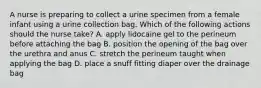 A nurse is preparing to collect a urine specimen from a female infant using a urine collection bag. Which of the following actions should the nurse take? A. apply lidocaine gel to the perineum before attaching the bag B. position the opening of the bag over the urethra and anus C. stretch the perineum taught when applying the bag D. place a snuff fitting diaper over the drainage bag