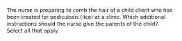 The nurse is preparing to comb the hair of a child client who has been treated for pediculosis (lice) at a clinic. Which additional instructions should the nurse give the parents of the child? Select all that apply.