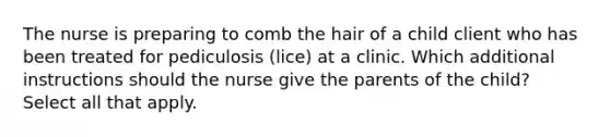 The nurse is preparing to comb the hair of a child client who has been treated for pediculosis (lice) at a clinic. Which additional instructions should the nurse give the parents of the child? Select all that apply.