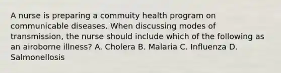 A nurse is preparing a commuity health program on communicable diseases. When discussing modes of transmission, the nurse should include which of the following as an airoborne illness? A. Cholera B. Malaria C. Influenza D. Salmonellosis