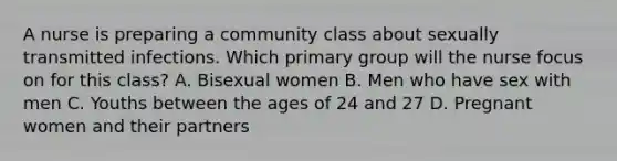 A nurse is preparing a community class about sexually transmitted infections. Which primary group will the nurse focus on for this class? A. Bisexual women B. Men who have sex with men C. Youths between the ages of 24 and 27 D. Pregnant women and their partners