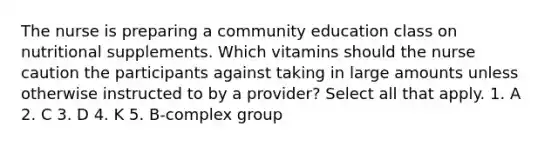 The nurse is preparing a community education class on nutritional supplements. Which vitamins should the nurse caution the participants against taking in large amounts unless otherwise instructed to by a provider? Select all that apply. 1. A 2. C 3. D 4. K 5. B-complex group