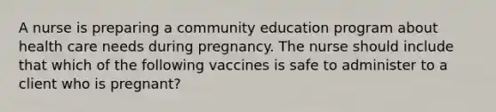 A nurse is preparing a community education program about health care needs during pregnancy. The nurse should include that which of the following vaccines is safe to administer to a client who is pregnant?