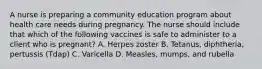 A nurse is preparing a community education program about health care needs during pregnancy. The nurse should include that which of the following vaccines is safe to administer to a client who is pregnant? A. Herpes zoster B. Tetanus, diphtheria, pertussis (Tdap) C. Varicella D. Measles, mumps, and rubella