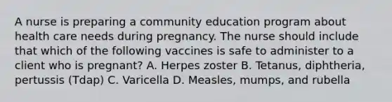 A nurse is preparing a community education program about health care needs during pregnancy. The nurse should include that which of the following vaccines is safe to administer to a client who is pregnant? A. Herpes zoster B. Tetanus, diphtheria, pertussis (Tdap) C. Varicella D. Measles, mumps, and rubella