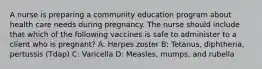 A nurse is preparing a community education program about health care needs during pregnancy. The nurse should include that which of the following vaccines is safe to administer to a client who is pregnant? A: Herpes zoster B: Tetanus, diphtheria, pertussis (Tdap) C: Varicella D: Measles, mumps, and rubella