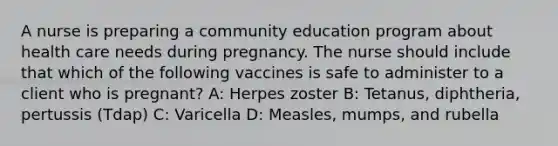 A nurse is preparing a community education program about health care needs during pregnancy. The nurse should include that which of the following vaccines is safe to administer to a client who is pregnant? A: Herpes zoster B: Tetanus, diphtheria, pertussis (Tdap) C: Varicella D: Measles, mumps, and rubella