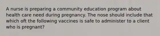 A nurse is preparing a community education program about health care need during pregnancy. The nose should include that which oft the following vaccines is safe to administer to a client who is pregnant?