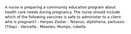 A nurse is preparing a community education program about health care needs during pregnancy. The nurse should include which of the following vaccines is safe to administer to a client who is pregnant? - Herpes Zoster - Tetanus, diphtheria, pertussis (Tdap) - Varicella - Measles, Mumps, rubella