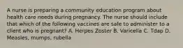 A nurse is preparing a community education program about health care needs during pregnancy. The nurse should include that which of the following vaccines are safe to administer to a client who is pregnant? A. Herpes Zoster B. Varicella C. Tdap D. Measles, mumps, rubella